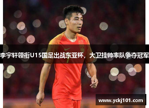 李宇轩领衔U15国足出战东亚杯，大卫挂帅率队争夺冠军